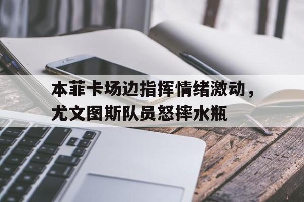本菲卡场边指挥情绪激动，尤文图斯队员怒摔水瓶